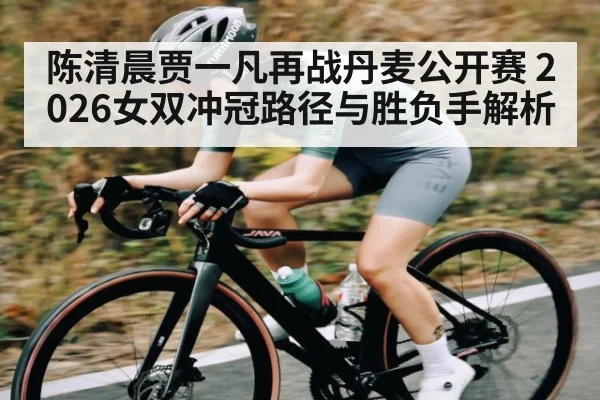 陈清晨贾一凡再战丹麦公开赛 2026女双冲冠路径与胜负手解析